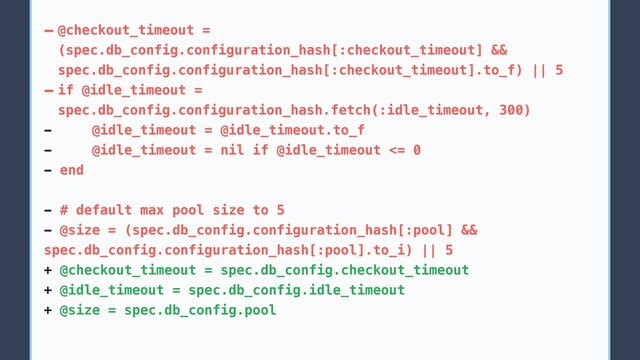 - @checkout_timeout =
(spec.db_config.configuration_hash[:checkout_timeout] &&
spec.db_config.configuration_hash[:checkout_timeout].to_f) || 5
- if @idle_timeout =
spec.db_config.configuration_hash.fetch(:idle_timeout, 300)
- @idle_timeout = @idle_timeout.to_f
- @idle_timeout = nil if @idle_timeout <= 0
- end
- # default max pool size to 5
- @size = (spec.db_config.configuration_hash[:pool] &&
spec.db_config.configuration_hash[:pool].to_i) || 5
+ @checkout_timeout = spec.db_config.checkout_timeout
+ @idle_timeout = spec.db_config.idle_timeout
+ @size = spec.db_config.pool
