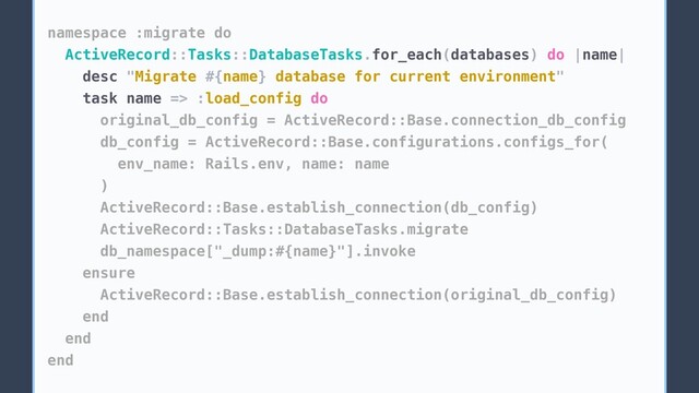 namespace :migrate do
ActiveRecord::Tasks::DatabaseTasks.for_each(databases) do |name|
desc "Migrate #{name} database for current environment"
task name => :load_config do
original_db_config = ActiveRecord::Base.connection_db_config
db_config = ActiveRecord::Base.configurations.configs_for(
env_name: Rails.env, name: name
)
ActiveRecord::Base.establish_connection(db_config)
ActiveRecord::Tasks::DatabaseTasks.migrate
db_namespace["_dump:#{name}"].invoke
ensure
ActiveRecord::Base.establish_connection(original_db_config)
end
end
end
