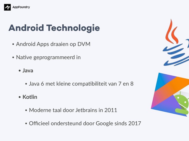 • Android Apps draaien op DVM
• Na5ve geprogrammeerd in
• Java
• Java 6 met kleine compa5biliteit van 7 en 8
• Kotlin
• Moderne taal door Jetbrains in 2011
• Oﬃcieel ondersteund door Google sinds 2017
Android Technologie
