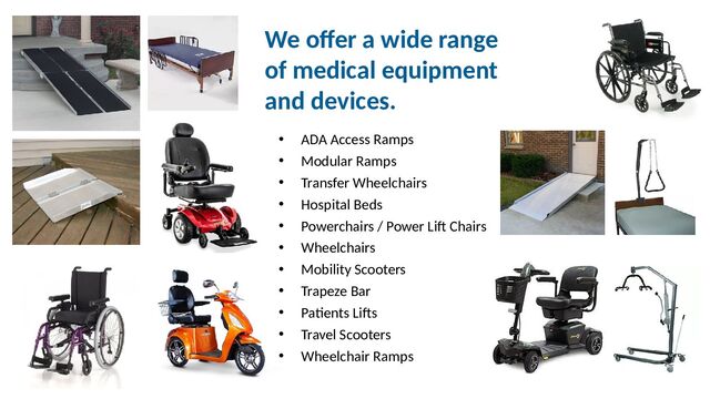 We offer a wide range
of medical equipment
and devices.
• ADA Access Ramps
• Modular Ramps
• Transfer Wheelchairs
• Hospital Beds
• Powerchairs / Power Lift Chairs
• Wheelchairs
• Mobility Scooters
• Trapeze Bar
• Patients Lifts
• Travel Scooters
• Wheelchair Ramps
