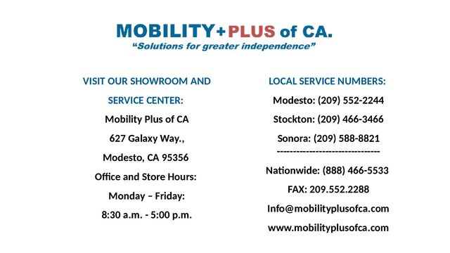 VISIT OUR SHOWROOM AND
SERVICE CENTER:
Mobility Plus of CA
627 Galaxy Way.,
Modesto, CA 95356
Office and Store Hours:
Monday – Friday:
8:30 a.m. - 5:00 p.m.
LOCAL SERVICE NUMBERS:
Modesto: (209) 552-2244
Stockton: (209) 466-3466
Sonora: (209) 588-8821
--------------------------------
Nationwide: (888) 466-5533
FAX: 209.552.2288
Info@mobilityplusofca.com
www.mobilityplusofca.com
