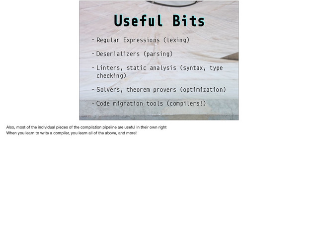 Useful Bits
• Regular Expressions (lexing)
• Deserializers (parsing)
• Linters, static analysis (syntax, type
checking)
• Solvers, theorem provers (optimization)
• Code migration tools (compilers!)
Also, most of the individual pieces of the compilation pipeline are useful in their own right

When you learn to write a compiler, you learn all of the above, and more!
