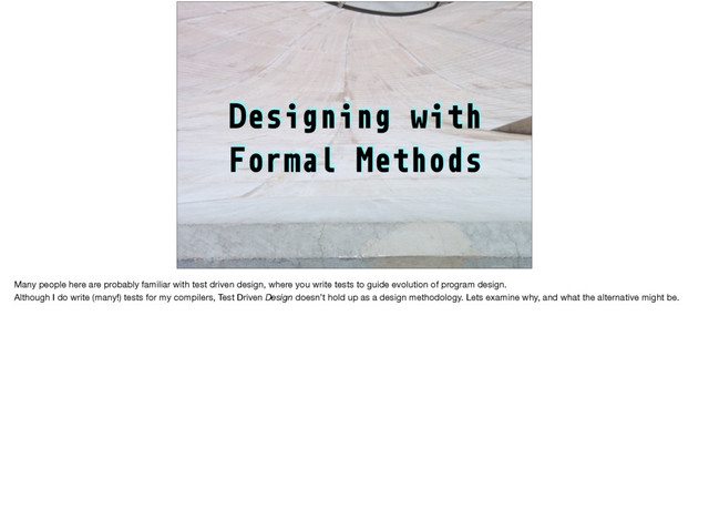 Designing with
Formal Methods
Many people here are probably familiar with test driven design, where you write tests to guide evolution of program design.

Although I do write (many!) tests for my compilers, Test Driven Design doesn’t hold up as a design methodology. Lets examine why, and what the alternative might be.
