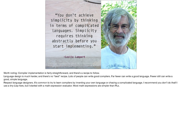 –Leslie Lamport
“You don’t achieve
simplicity by thinking
in terms of complicated
languages. Simplicity
requires thinking
abstractly before you
start implementing.”
http://www.heidelberg-laureate-forum.org/blog/video/lecture-monday-august-24-2015-leslie-lamport/
https://commons.wikimedia.org/wiki/File:Leslie_Lamport.jpg
Worth noting: Compiler implementation is fairly straightforward, and there’s a recipe to follow.

Language design is much harder, and there’s no “best” recipe. Lots of people can write good compilers. Far fewer can write a good language. Fewer still can write a
good, simple language.

Respect language designers. It’s common to try to learn compilers by inventing your own language or chasing a complicated language. I recommend you don’t do that! I
use a tiny Lisp here, but I started with a math expression evaluator. Most math expressions are simpler than PLs.
