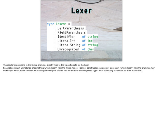 Lexer
type Lexeme =
| LeftParenthesis
| RightParenthesis
| Identifier of string
| LiteralInt of int
| LiteralString of string
| Unrecognized of char
The regular expressions in the lexical grammar directly map to the types I create for the lexer.

I cannot construct an instance of something which doesn’t ﬁt in the types, hence, I cannot construct an instance of a program which doesn’t ﬁt in the grammar. Any
code input which doesn’t match the lexical grammar gets tossed into the bottom “Unrecognized” type. It will eventually surface as an error to the user.
