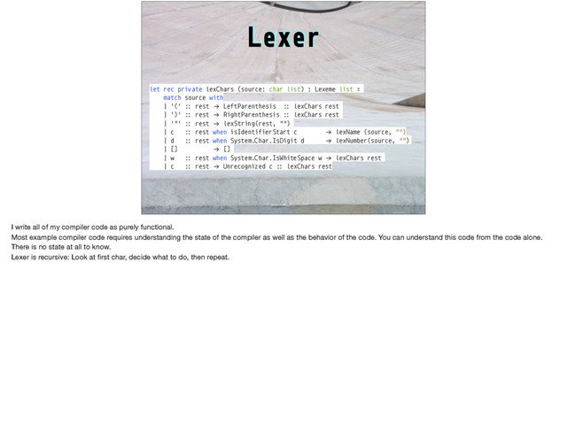 Lexer
let rec private lexChars (source: char list) : Lexeme list =
match source with
| '(' :: rest !→ LeftParenthesis :: lexChars rest
| ')' :: rest !→ RightParenthesis :: lexChars rest
| '"' :: rest !→ lexString(rest, "")
| c :: rest when isIdentifierStart c !→ lexName (source, "")
| d :: rest when System.Char.IsDigit d !→ lexNumber(source, "")
| [] !→ []
| w :: rest when System.Char.IsWhiteSpace w !→ lexChars rest
| c :: rest !→ Unrecognized c :: lexChars rest
I write all of my compiler code as purely functional.

Most example compiler code requires understanding the state of the compiler as well as the behavior of the code. You can understand this code from the code alone.
There is no state at all to know.

Lexer is recursive: Look at ﬁrst char, decide what to do, then repeat. 

