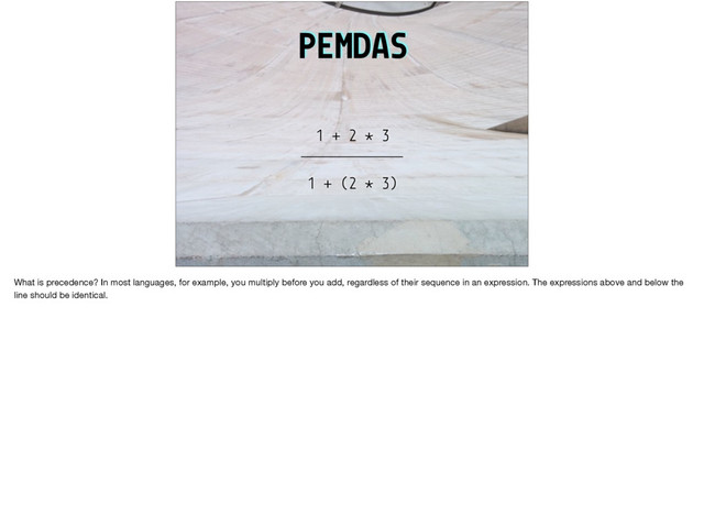 PEMDAS
1 + 2 * 3
1 + (2 * 3)
What is precedence? In most languages, for example, you multiply before you add, regardless of their sequence in an expression. The expressions above and below the
line should be identical.
