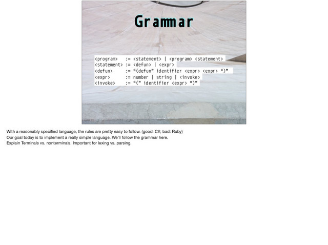 Gra"#ar
 :=  |  
 :=  | 
 := “(defun” identifier   “)”
 := number | string | 
 := “(” identifier  “)”
With a reasonably speciﬁed language, the rules are pretty easy to follow. (good: C#; bad: Ruby)

Our goal today is to implement a really simple language. We’ll follow the grammar here.

Explain Terminals vs. nonterminals. Important for lexing vs. parsing.

