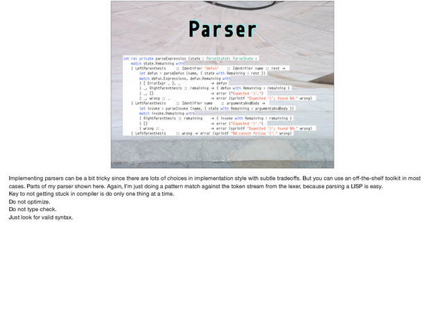 Parser
let rec private parseExpression (state : ParseState): ParseState =
match state.Remaining with
| LeftParenthesis :: Identifier "defun" :: Identifier name :: rest !→
let defun = parseDefun (name, { state with Remaining = rest })
match defun.Expressions, defun.Remaining with
| [ ErrorExpr _ ], _ !→ defun
| _, RightParenthesis :: remaining !→ { defun with Remaining = remaining }
| _, [] !→ error ("Expected ')'.")
| _, wrong :: _ !→ error (sprintf "Expected ')'; found %A." wrong)
| LeftParenthesis :: Identifier name :: argumentsAndBody !→
let invoke = parseInvoke (name, { state with Remaining = argumentsAndBody })
match invoke.Remaining with
| RightParenthesis :: remaining !→ { invoke with Remaining = remaining }
| [] !→ error ("Expected ')'.")
| wrong :: _ !→ error (sprintf "Expected ')'; found %A." wrong)
| LeftParenthesis :: wrong !→ error (sprintf "%A cannot follow '('." wrong)
Implementing parsers can be a bit tricky since there are lots of choices in implementation style with subtle tradeoﬀs. But you can use an oﬀ-the-shelf toolkit in most
cases. Parts of my parser shown here. Again, I’m just doing a pattern match against the token stream from the lexer, because parsing a LISP is easy.

Key to not getting stuck in compiler is do only one thing at a time.

Do not optimize.

Do not type check. 

Just look for valid syntax.

