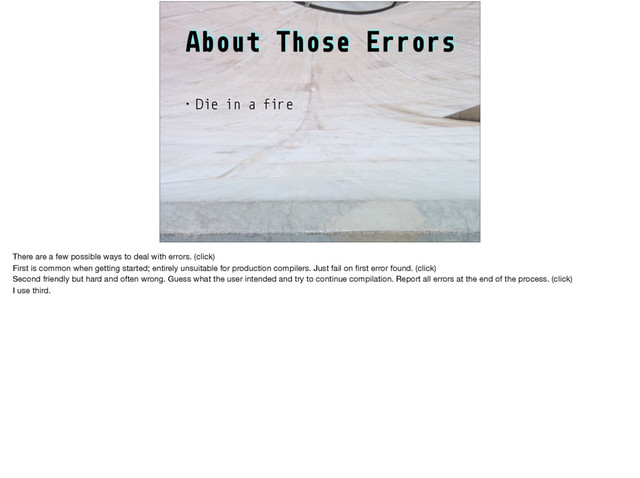 About Those Errors
• Die in a fire
http://www.drdobbs.com/architecture-and-design/so-you-want-to-write-your-own-language/240165488?pgno=2
There are a few possible ways to deal with errors. (click)

First is common when getting started; entirely unsuitable for production compilers. Just fail on ﬁrst error found. (click)

Second friendly but hard and often wrong. Guess what the user intended and try to continue compilation. Report all errors at the end of the process. (click)

I use third.

