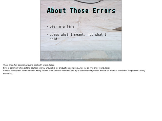 About Those Errors
• Die in a fire
• Guess what I meant, not what I
said
http://www.drdobbs.com/architecture-and-design/so-you-want-to-write-your-own-language/240165488?pgno=2
There are a few possible ways to deal with errors. (click)

First is common when getting started; entirely unsuitable for production compilers. Just fail on ﬁrst error found. (click)

Second friendly but hard and often wrong. Guess what the user intended and try to continue compilation. Report all errors at the end of the process. (click)

I use third.
