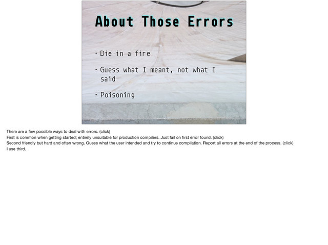About Those Errors
• Die in a fire
• Guess what I meant, not what I
said
• Poisoning
http://www.drdobbs.com/architecture-and-design/so-you-want-to-write-your-own-language/240165488?pgno=2
There are a few possible ways to deal with errors. (click)

First is common when getting started; entirely unsuitable for production compilers. Just fail on ﬁrst error found. (click)

Second friendly but hard and often wrong. Guess what the user intended and try to continue compilation. Report all errors at the end of the process. (click)

I use third.
