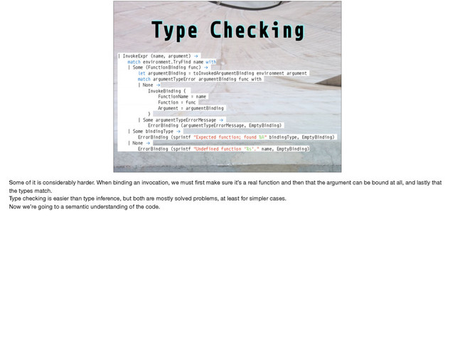 Type Checking
| InvokeExpr (name, argument) !→
match environment.TryFind name with
| Some (Function Binding func) !→
let argumentBinding = toInvokedArgumentBinding environment argument
match argumentTypeError argumentBinding func with
| None !→
InvokeBinding {
FunctionName = name
Function = func
Argument = argumentBinding
}
| Some argumentTypeErrorMessage !→
ErrorBinding (argumentTypeErrorMessage, EmptyBinding)
| Some bindingType !→
ErrorBinding (sprintf "Expected function; found %A" bindingType, EmptyBinding)
| None !→
ErrorBinding (sprintf "Undefined function '%s'." name, EmptyBinding)
Some of it is considerably harder. When binding an invocation, we must ﬁrst make sure it’s a real function and then that the argument can be bound at all, and lastly that
the types match.

Type checking is easier than type inference, but both are mostly solved problems, at least for simpler cases.

Now we’re going to a semantic understanding of the code.
