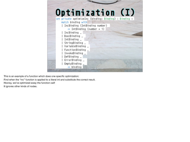 Optimization (I)
let private optimizeInc (binding: Binding) : Binding =
match binding with
| IncBinding (IntBinding number)
!→ IntBinding (number + 1)
| IncBinding _
| BoolBinding _
| IntBinding _
| String Binding _
| VariableBinding _
| Function Binding _
| InvokeBinding _
| DefBinding _
| ErrorBinding _
| EmptyBinding _
!→ binding
This is an example of a function which does one speciﬁc optimization:

Find when the “inc” function is applied to a literal int and substitute the correct result.

Hooray, we’ve optimized away the function call!

It ignores other kinds of nodes.
