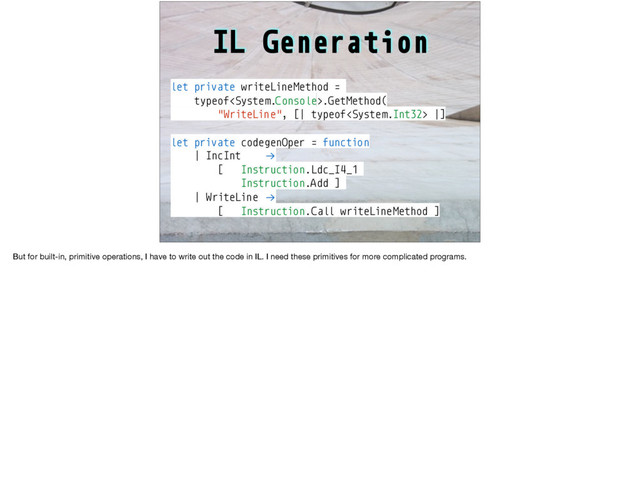 IL Generation
let private writeLineMethod =
typeof.GetMethod(
"WriteLine", [| typeof |]
let private codegenOper = function
| IncInt !→
[ Instruction.Ldc_I4_1
Instruction.Add ]
| WriteLine !→
[ Instruction.Call writeLineMethod ]
But for built-in, primitive operations, I have to write out the code in IL. I need these primitives for more complicated programs.
