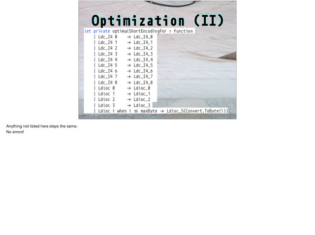 Optimization (II)
let private optimalShortEncodingFor = function
| Ldc_I4 0 !→ Ldc_I4_0
| Ldc_I4 1 !→ Ldc_I4_1
| Ldc_I4 2 !→ Ldc_I4_2
| Ldc_I4 3 !→ Ldc_I4_3
| Ldc_I4 4 !→ Ldc_I4_4
| Ldc_I4 5 !→ Ldc_I4_5
| Ldc_I4 6 !→ Ldc_I4_6
| Ldc_I4 7 !→ Ldc_I4_7
| Ldc_I4 8 !→ Ldc_I4_8
| Ldloc 0 !→ Ldloc_0
| Ldloc 1 !→ Ldloc_1
| Ldloc 2 !→ Ldloc_2
| Ldloc 3 !→ Ldloc_3
| Ldloc i when i :; maxByte !→ Ldloc_S(Convert.ToByte(i))
Anything not listed here stays the same.

No errors!
