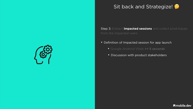Sit back and Strategize! 🤔
• Definition of Impacted session for app launch
• Google Android Vitals >= 5 seconds
• Discussion with product stakeholders
Step 3: Extract Impacted sessions and collect prod traces
 
from the impacted users
