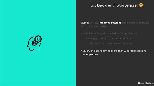 Sit back and Strategize! 🤔
• Definition of Impacted session for app launch
• Discussion with product stakeholders
• Google Android Vitals >= 5 seconds
• Query the users having more than X percent sessions
 
as Impacted
Step 3: Extract Impacted sessions and collect prod traces
 
from the impacted users
