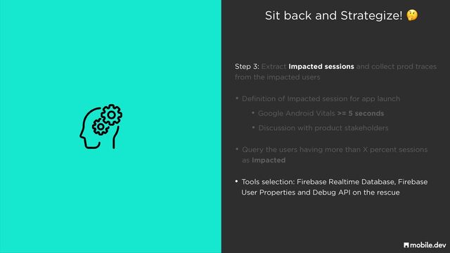 Sit back and Strategize! 🤔
• Discussion with product stakeholders
• Query the users having more than X percent sessions
 
as Impacted
• Tools selection: Firebase Realtime Database, Firebase
 
User Properties and Debug API on the rescue
• Google Android Vitals >= 5 seconds
• Definition of Impacted session for app launch
Step 3: Extract Impacted sessions and collect prod traces
 
from the impacted users
