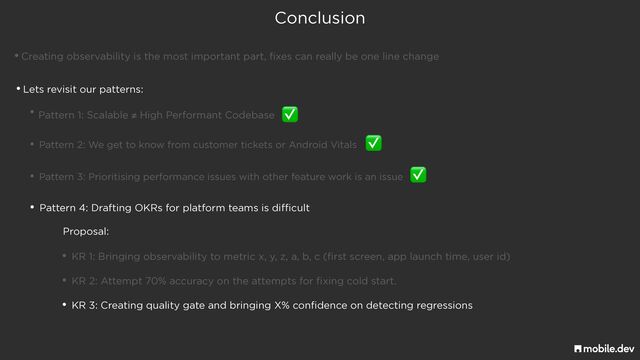 Conclusion
•Creating observability is the most important part, fixes can really be one line change
• Pattern 1: Scalable ≠ High Performant Codebase
•Lets revisit our patterns:
✅
• Pattern 2: We get to know from customer tickets or Android Vitals
✅
• Pattern 3: Prioritising performance issues with other feature work is an issue
✅
• Pattern 4: Drafting OKRs for platform teams is difficult
• KR 1: Bringing observability to metric x, y, z, a, b, c (first screen, app launch time, user id)
Proposal:
• KR 2: Attempt 70% accuracy on the attempts for fixing cold start.
• KR 3: Creating quality gate and bringing X% confidence on detecting regressions
