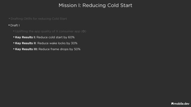Mission I: Reducing Cold Start
•Drafting OKRs for reducing Cold Start
•Draft I


•Uplifting the app quality of X consumer app (O)


•Key Results I: Reduce cold start by 60%


•Key Results II: Reduce wake locks by 30%


•Key Results III: Reduce frame drops by 50%
