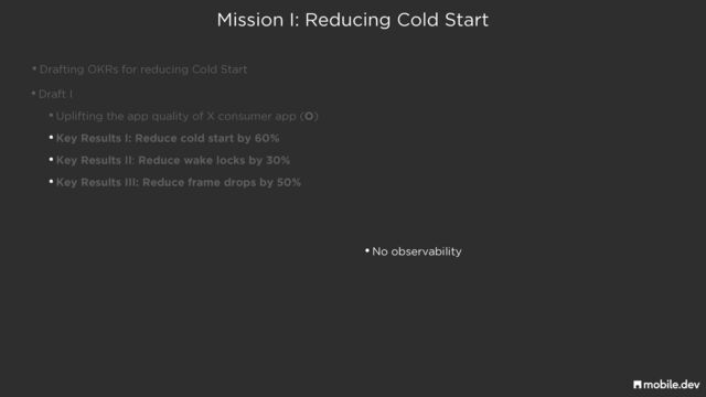 Mission I: Reducing Cold Start
•Drafting OKRs for reducing Cold Start
•Draft I


•Uplifting the app quality of X consumer app (O)


•Key Results I: Reduce cold start by 60%


•Key Results II: Reduce wake locks by 30%


•Key Results III: Reduce frame drops by 50%
•No observability
