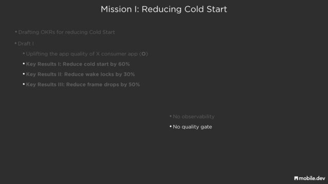 Mission I: Reducing Cold Start
•Drafting OKRs for reducing Cold Start
•Draft I


•Uplifting the app quality of X consumer app (O)


•Key Results I: Reduce cold start by 60%


•Key Results II: Reduce wake locks by 30%


•Key Results III: Reduce frame drops by 50%
•No observability


•No quality gate
