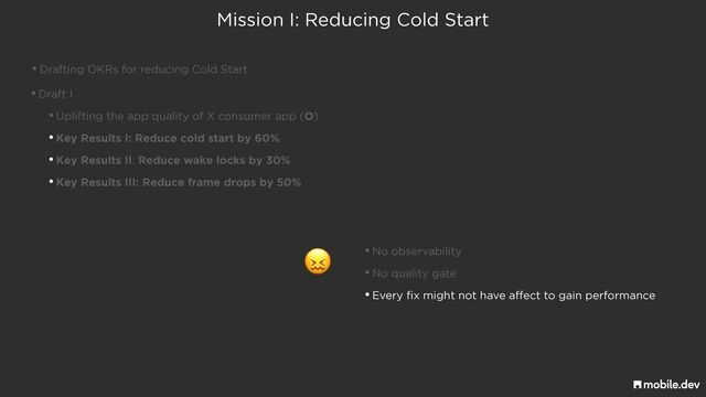 Mission I: Reducing Cold Start
•Drafting OKRs for reducing Cold Start
•Draft I


•Uplifting the app quality of X consumer app (O)


•Key Results I: Reduce cold start by 60%


•Key Results II: Reduce wake locks by 30%


•Key Results III: Reduce frame drops by 50%
😖 •No observability


•No quality gate


•Every fix might not have affect to gain performance
