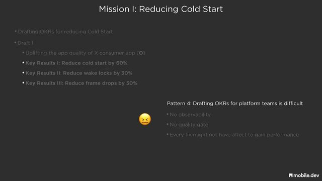 Mission I: Reducing Cold Start
•Drafting OKRs for reducing Cold Start
•Draft I


•Uplifting the app quality of X consumer app (O)


•Key Results I: Reduce cold start by 60%


•Key Results II: Reduce wake locks by 30%


•Key Results III: Reduce frame drops by 50%
Pattern 4: Drafting OKRs for platform teams is difficult
•No observability


•No quality gate


•Every fix might not have affect to gain performance
😖

