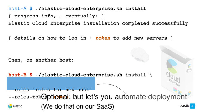 host-A $ ./elastic-cloud-enterprise.sh install
[ progress info, … eventually: ]
Elastic Cloud Enterprise installation completed successfully
[ details on how to log in + token to add new servers ]
Then, on another host:
host-B $ ./elastic-cloud-enterprise.sh install \
--coordinator-host host-A \
--roles 'roles_for_new_host'
--roles-token 'token' \
--roles 'roles_for_new_host'
--roles-token 'token' \
Optional, but let's you automate deployment
(We do that on our SaaS)
