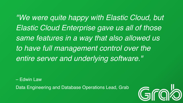 "We were quite happy with Elastic Cloud, but
Elastic Cloud Enterprise gave us all of those
same features in a way that also allowed us
to have full management control over the
entire server and underlying software."
– Edwin Law
Data Engineering and Database Operations Lead, Grab
