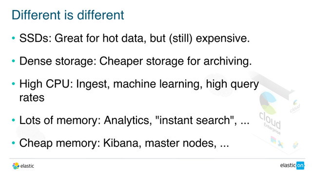 Different is different
• SSDs: Great for hot data, but (still) expensive.
• Dense storage: Cheaper storage for archiving.
• High CPU: Ingest, machine learning, high query
rates
• Lots of memory: Analytics, "instant search", ...
• Cheap memory: Kibana, master nodes, ...
