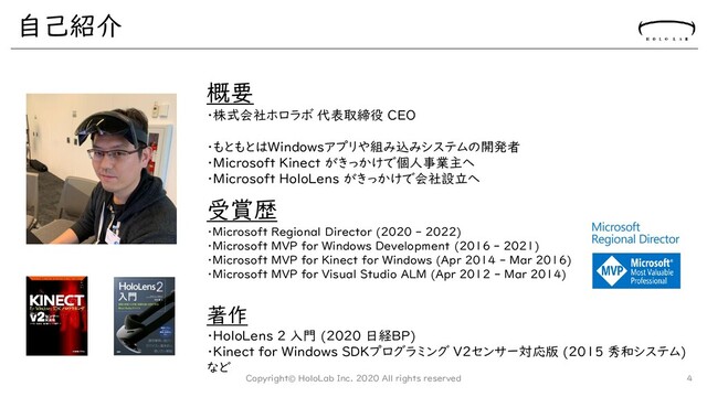 自己紹介
Copyright© HoloLab Inc. 2020 All rights reserved 4
受賞歴
・Microsoft Regional Director (2020 - 2022)
・Microsoft MVP for Windows Development (2016 - 2021)
・Microsoft MVP for Kinect for Windows (Apr 2014 - Mar 2016)
・Microsoft MVP for Visual Studio ALM (Apr 2012 - Mar 2014)
著作
・HoloLens 2 入門 (2020 日経BP)
・Kinect for Windows SDKプログラミング V2センサー対応版 (2015 秀和システム)
など
概要
・株式会社ホロラボ 代表取締役 CEO
・もともとはWindowsアプリや組み込みシステムの開発者
・Microsoft Kinect がきっかけで個人事業主へ
・Microsoft HoloLens がきっかけで会社設立へ
