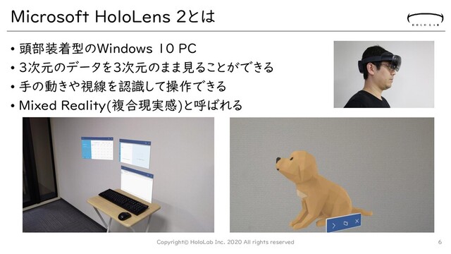 Microsoft HoloLens 2とは
• 頭部装着型のWindows 10 PC
• 3次元のデータを3次元のまま見ることができる
• 手の動きや視線を認識して操作できる
• Mixed Reality(複合現実感)と呼ばれる
Copyright© HoloLab Inc. 2020 All rights reserved 6
