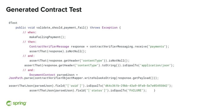 Generated Contract Test
@Test
public void validate_should_payment_fail() throws Exception {
// when:
makeFailingPayment();
// then:
ContractVerifierMessage response = contractVerifierMessaging.receive("payments");
assertThat(response).isNotNull();
// and:
assertThat(response.getHeader("contentType")).isNotNull();
assertThat(response.getHeader("contentType").toString()).isEqualTo("application/json");
// and:
DocumentContext parsedJson =
JsonPath.parse(contractVerifierObjectMapper.writeValueAsString(response.getPayload()));
assertThatJson(parsedJson).field("['uuid']").isEqualTo("d64c361b-29bb-43a9-8fe8-5e7e05493842");
assertThatJson(parsedJson).field("['status']").isEqualTo("FAILURE"); }
