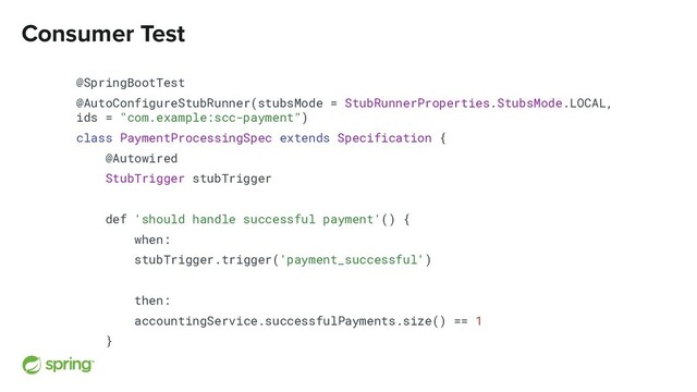 Consumer Test
@SpringBootTest
@AutoConfigureStubRunner(stubsMode = StubRunnerProperties.StubsMode.LOCAL,
ids = "com.example:scc-payment")
class PaymentProcessingSpec extends Specification {
@Autowired
StubTrigger stubTrigger
def 'should handle successful payment'() {
when:
stubTrigger.trigger('payment_successful')
then:
accountingService.successfulPayments.size() == 1
}
