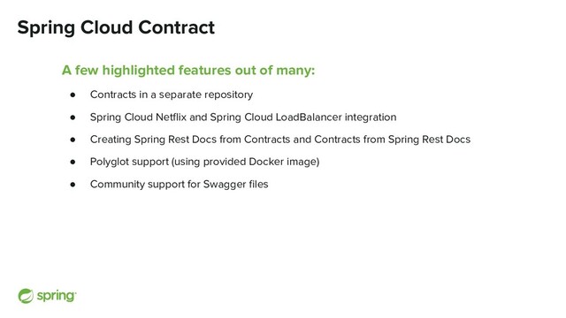 Spring Cloud Contract
A few highlighted features out of many:
● Contracts in a separate repository
● Spring Cloud Netﬂix and Spring Cloud LoadBalancer integration
● Creating Spring Rest Docs from Contracts and Contracts from Spring Rest Docs
● Polyglot support (using provided Docker image)
● Community support for Swagger ﬁles

