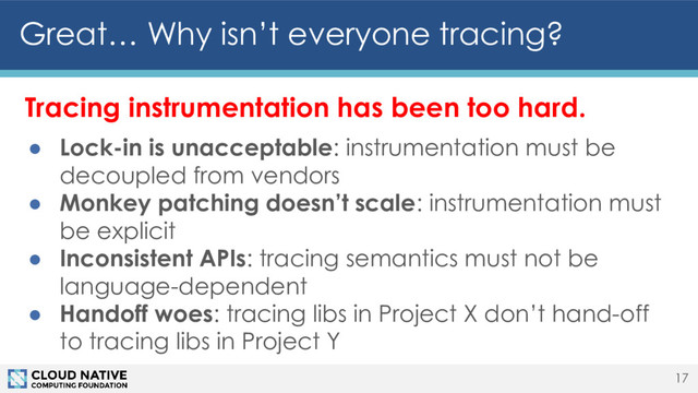 Tracing instrumentation has been too hard.
● Lock-in is unacceptable: instrumentation must be
decoupled from vendors
● Monkey patching doesn’t scale: instrumentation must
be explicit
● Inconsistent APIs: tracing semantics must not be
language-dependent
● Handoff woes: tracing libs in Project X don’t hand-off
to tracing libs in Project Y
Great… Why isn’t everyone tracing?
17
