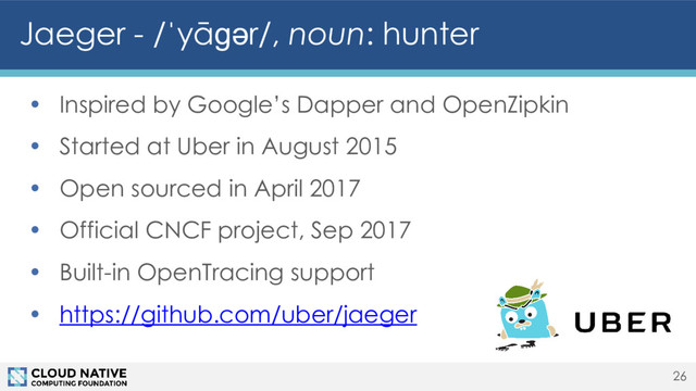 • Inspired by Google’s Dapper and OpenZipkin
• Started at Uber in August 2015
• Open sourced in April 2017
• Official CNCF project, Sep 2017
• Built-in OpenTracing support
• https://github.com/uber/jaeger
Jaeger - /ˈyāɡər/, noun: hunter
26
