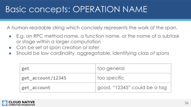 Basic concepts: OPERATION NAME
36
A human-readable string which concisely represents the work of the span.
● E.g. an RPC method name, a function name, or the name of a subtask
or stage within a larger computation
● Can be set at span creation or later
● Should be low cardinality, aggregatable, identifying class of spans
get too general
get_account/12345 too specific
get_account good, “12345” could be a tag
