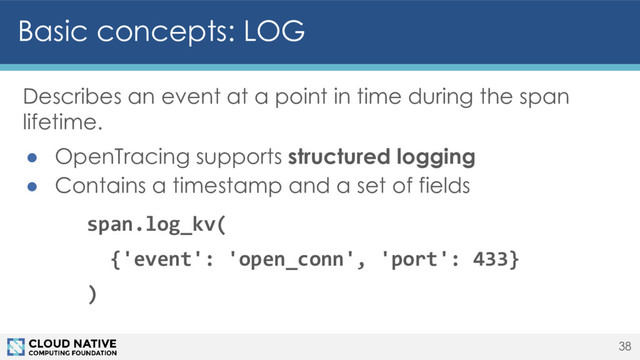 Basic concepts: LOG
38
Describes an event at a point in time during the span
lifetime.
● OpenTracing supports structured logging
● Contains a timestamp and a set of fields
span.log_kv(
{'event': 'open_conn', 'port': 433}
)
