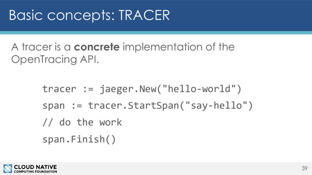 Basic concepts: TRACER
A tracer is a concrete implementation of the
OpenTracing API.
tracer := jaeger.New("hello-world")
span := tracer.StartSpan("say-hello")
// do the work
span.Finish()
39
