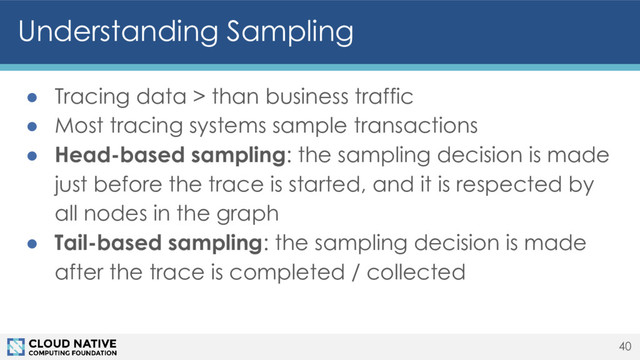 Understanding Sampling
● Tracing data > than business traffic
● Most tracing systems sample transactions
● Head-based sampling: the sampling decision is made
just before the trace is started, and it is respected by
all nodes in the graph
● Tail-based sampling: the sampling decision is made
after the trace is completed / collected
40
