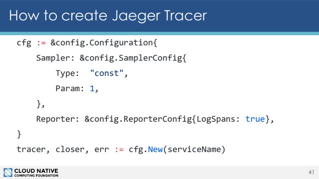 How to create Jaeger Tracer
41
cfg := &config.Configuration{
Sampler: &config.SamplerConfig{
Type: "const",
Param: 1,
},
Reporter: &config.ReporterConfig{LogSpans: true},
}
tracer, closer, err := cfg.New(serviceName)
