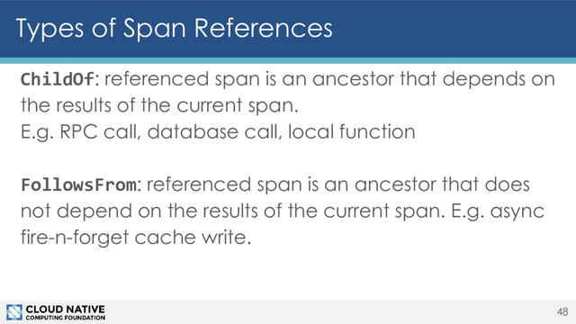 Types of Span References
ChildOf: referenced span is an ancestor that depends on
the results of the current span.
E.g. RPC call, database call, local function
FollowsFrom: referenced span is an ancestor that does
not depend on the results of the current span. E.g. async
fire-n-forget cache write.
48
