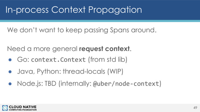 In-process Context Propagation
We don’t want to keep passing Spans around.
Need a more general request context.
● Go: context.Context (from std lib)
● Java, Python: thread-locals (WIP)
● Node.js: TBD (internally: @uber/node-context)
49
