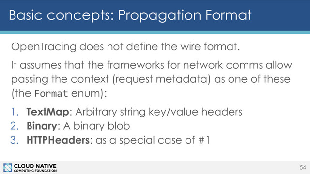 Basic concepts: Propagation Format
OpenTracing does not define the wire format.
It assumes that the frameworks for network comms allow
passing the context (request metadata) as one of these
(the Format enum):
1. TextMap: Arbitrary string key/value headers
2. Binary: A binary blob
3. HTTPHeaders: as a special case of #1
54
