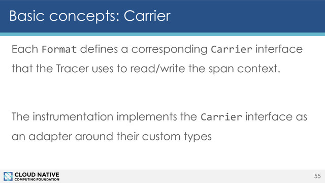 Basic concepts: Carrier
Each Format defines a corresponding Carrier interface
that the Tracer uses to read/write the span context.
The instrumentation implements the Carrier interface as
an adapter around their custom types
55
