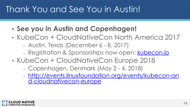 Thank You and See You in Austin!
• See you in Austin and Copenhagen!
• KubeCon + CloudNativeCon North America 2017
– Austin, Texas (December 6 - 8, 2017)
– Registration & Sponsorships now open: kubecon.io
• KubeCon + CloudNativeCon Europe 2018
– Copenhagen, Denmark (May 2 - 4, 2018)
– http://events.linuxfoundation.org/events/kubecon-an
d-cloudnativecon-europe
66
