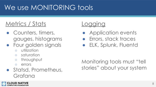 Metrics / Stats
● Counters, timers,
gauges, histograms
● Four golden signals
○ utilization
○ saturation
○ throughput
○ errors
● Statsd, Prometheus,
Grafana
We use MONITORING tools
8
Logging
● Application events
● Errors, stack traces
● ELK, Splunk, Fluentd
Monitoring tools must “tell
stories” about your system
